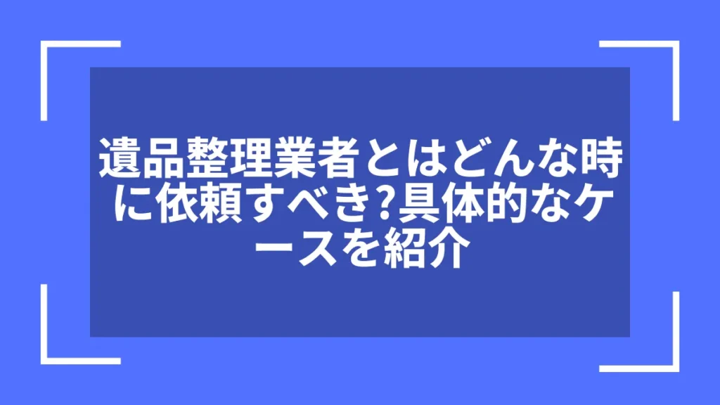 遺品整理業者とはどんな時に依頼すべき？具体的なケースを紹介