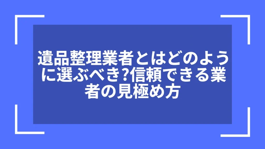 遺品整理業者とはどのように選ぶべき？信頼できる業者の見極め方