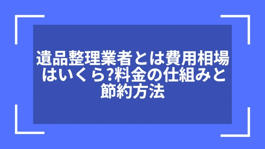 遺品整理業者とは費用相場はいくら？料金の仕組みと節約方法