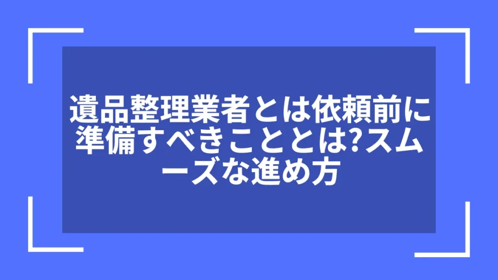 遺品整理業者とは依頼前に準備すべきこととは？スムーズな進め方