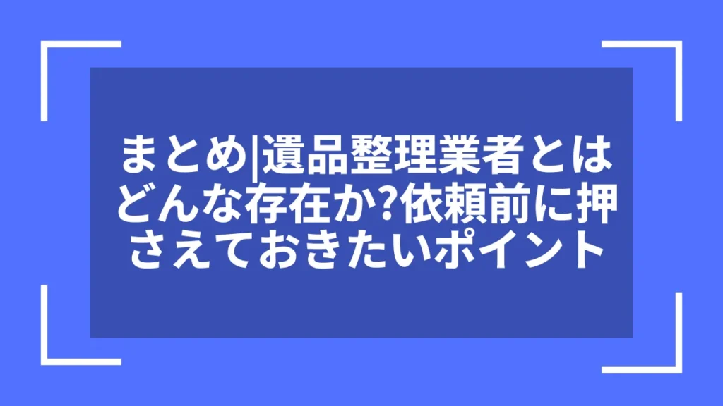 まとめ｜遺品整理業者とはどんな存在か？依頼前に押さえておきたいポイント