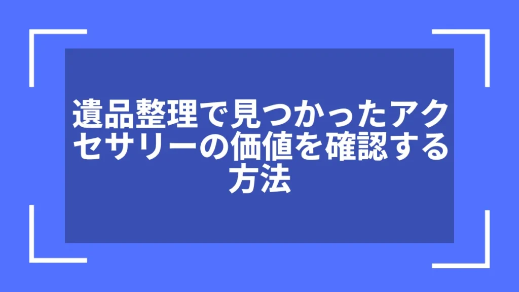 遺品整理で見つかったアクセサリーの価値を確認する方法