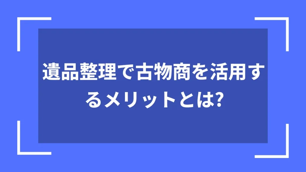 遺品整理で古物商を活用するメリットとは？