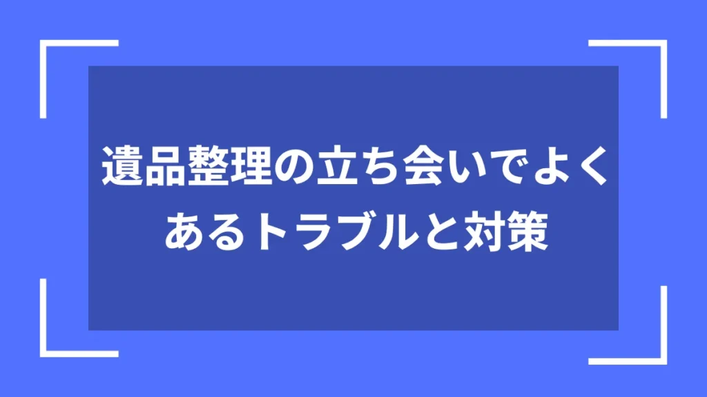 遺品整理の立ち会いでよくあるトラブルと対策