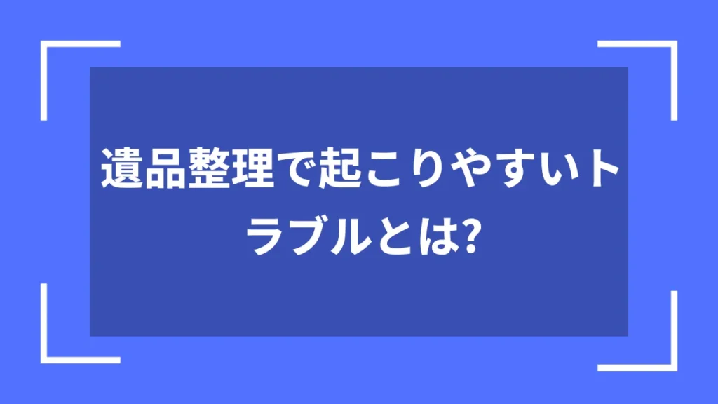 遺品整理で起こりやすいトラブルとは？