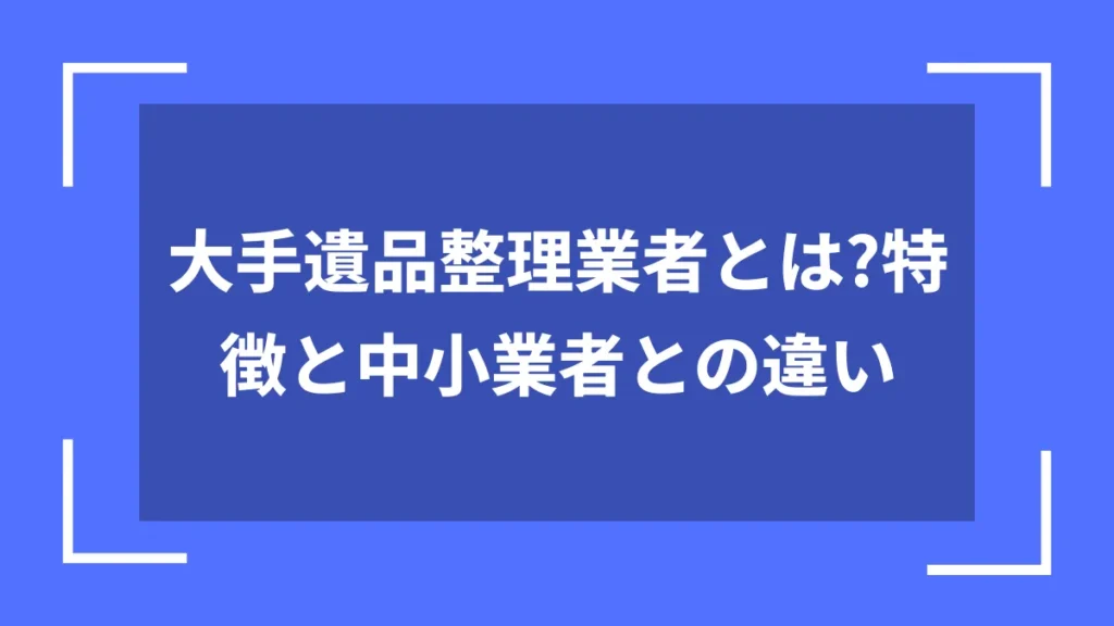 大手遺品整理業者とは?特徴と中小業者との違い