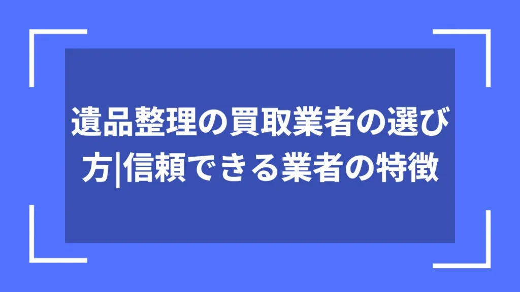 遺品整理の買取業者の選び方｜信頼できる業者の特徴