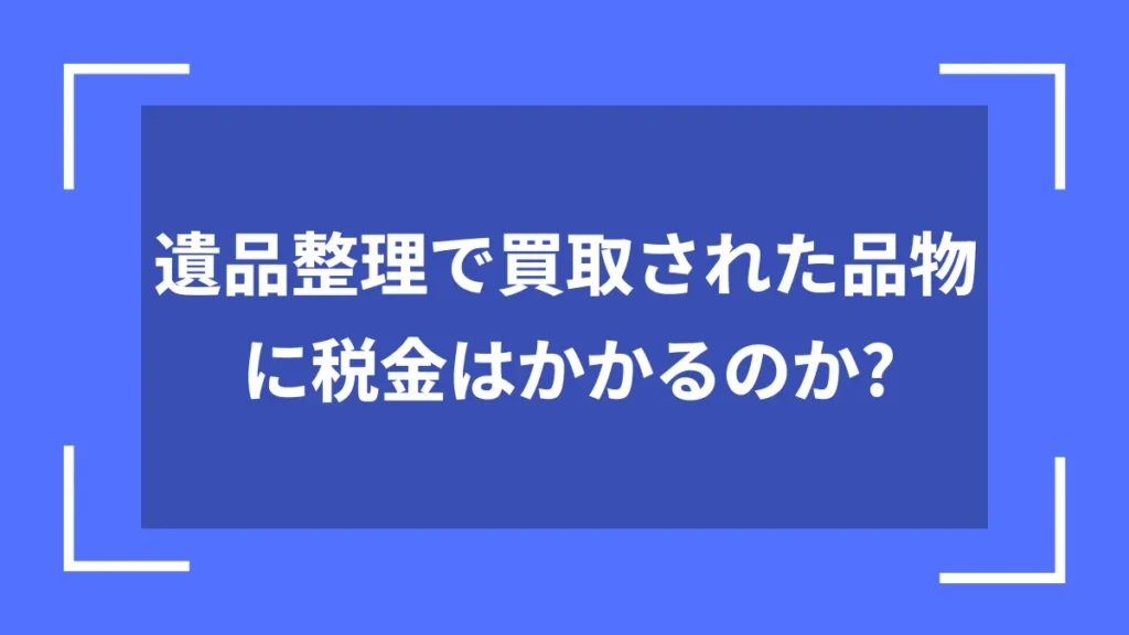 遺品整理で買取された品物に税金はかかるのか?