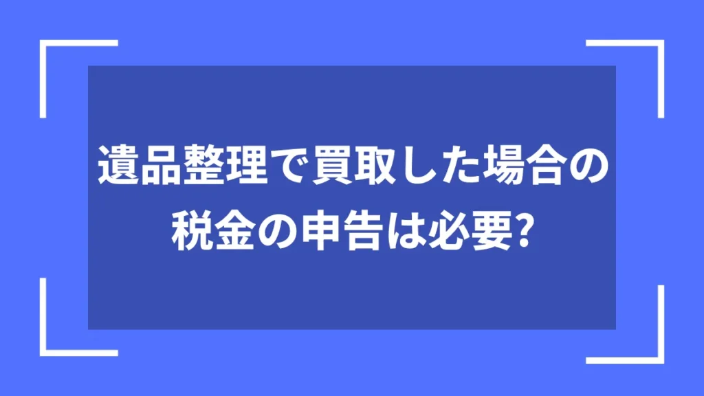 遺品整理で買取した場合の税金の申告は必要?