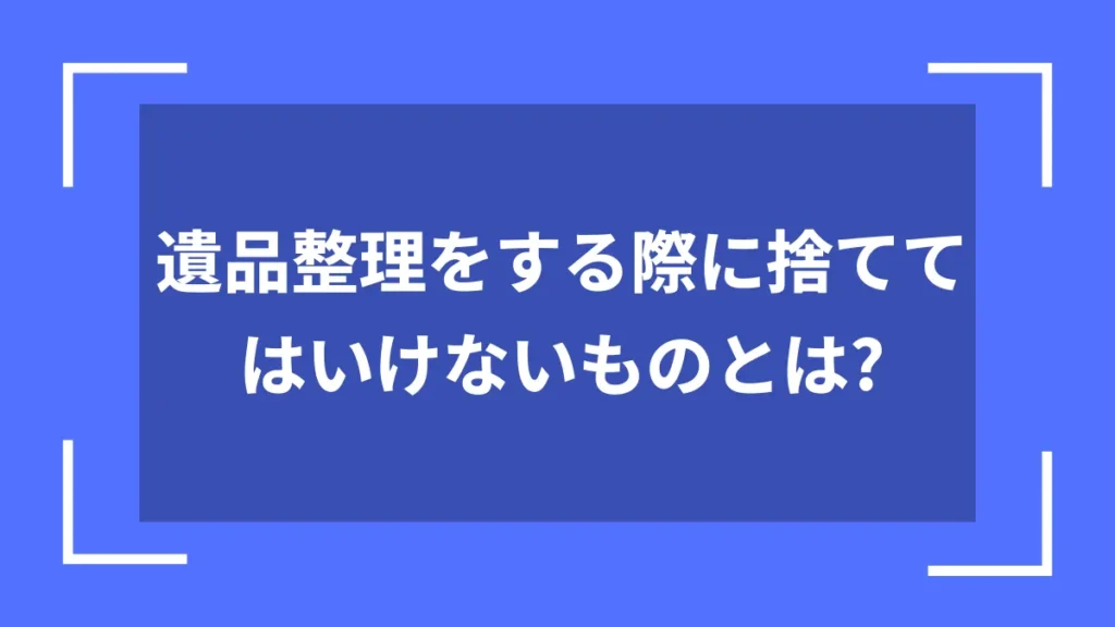 遺品整理をする際に捨ててはいけないものとは？