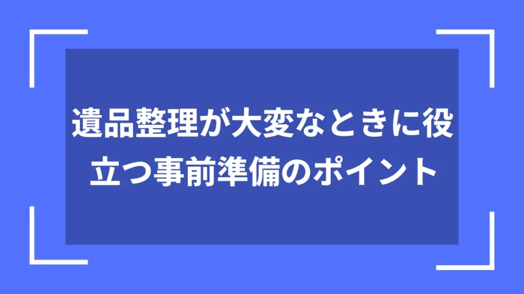 遺品整理が大変なときに役立つ事前準備のポイント
