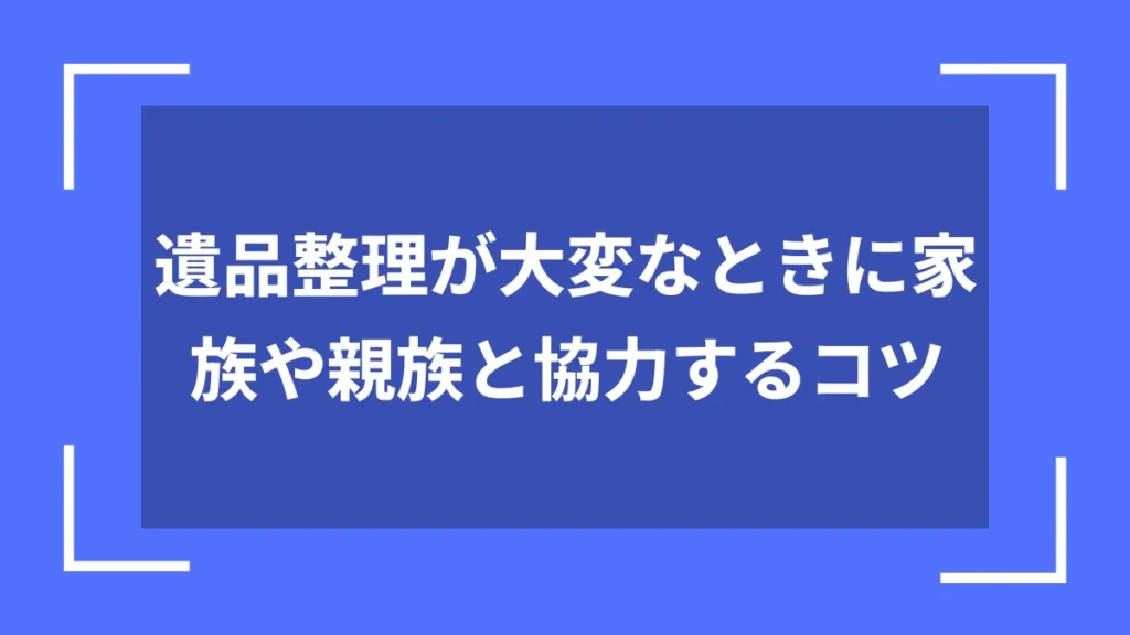 遺品整理が大変なときに家族や親族と協力するコツ