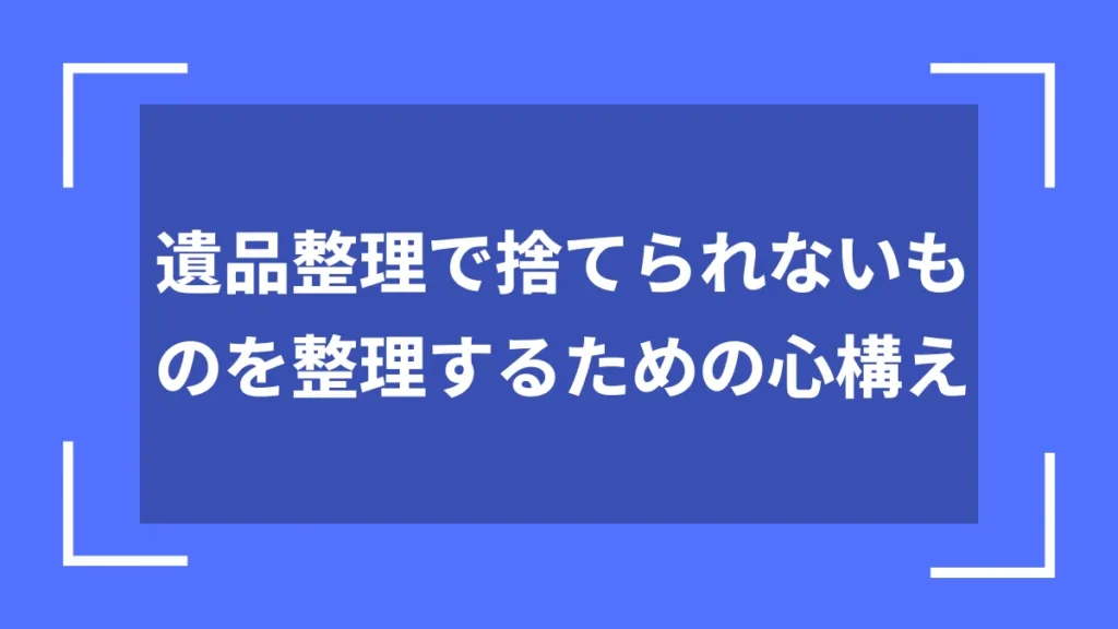 遺品整理で捨てられないものを整理するための心構え