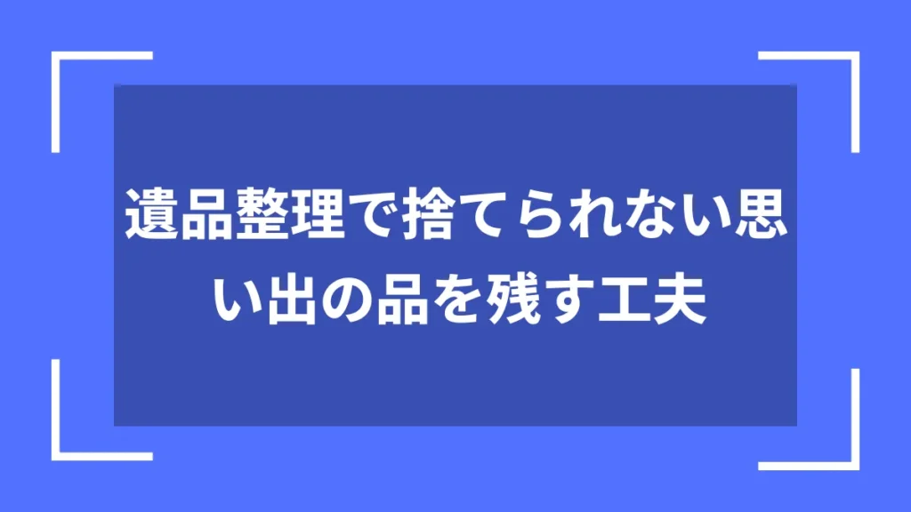 遺品整理で捨てられない思い出の品を残す工夫