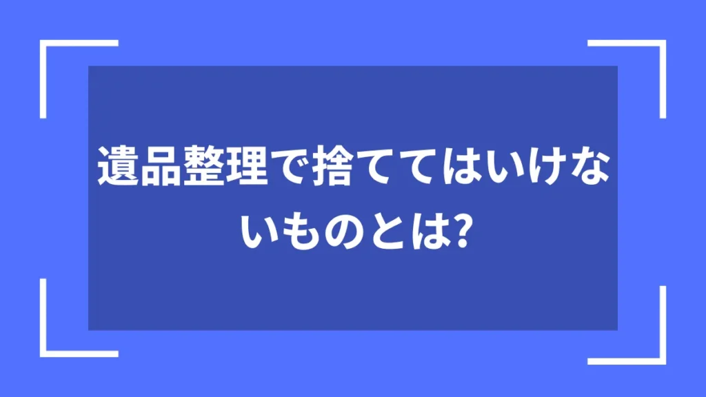 遺品整理で捨ててはいけないものとは？
