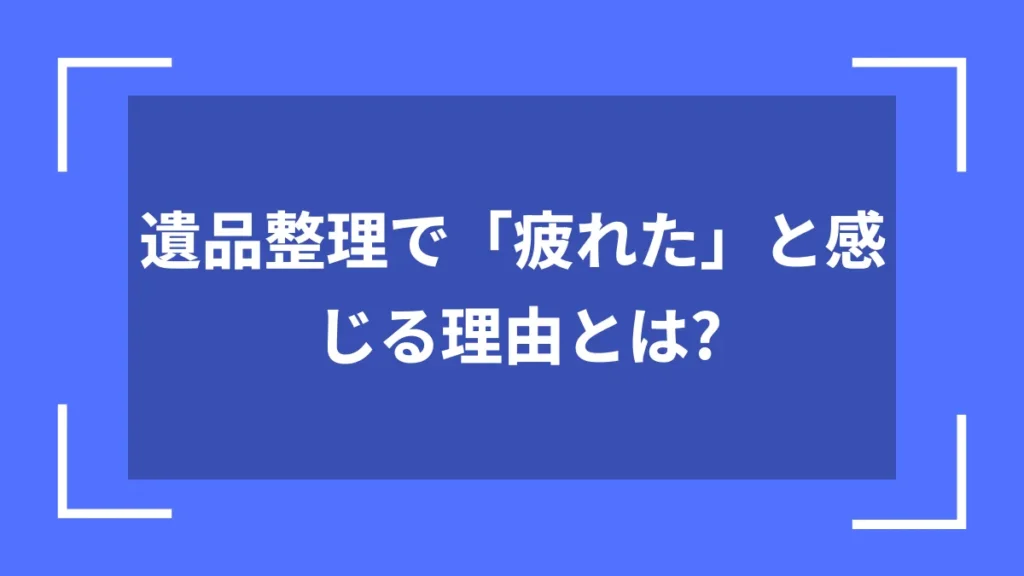 遺品整理で「疲れた」と感じる理由とは？