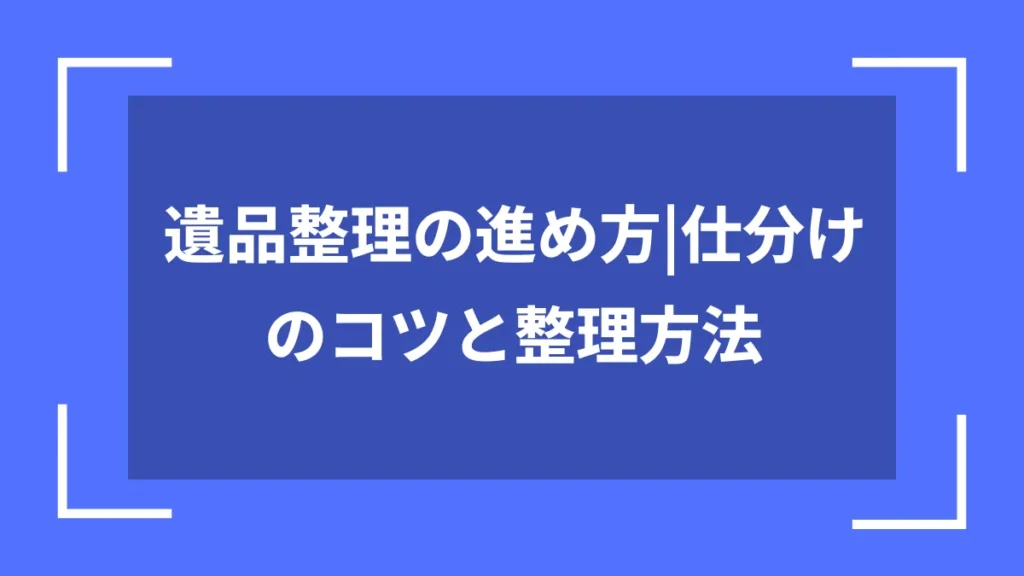 遺品整理の進め方｜仕分けのコツと整理方法
