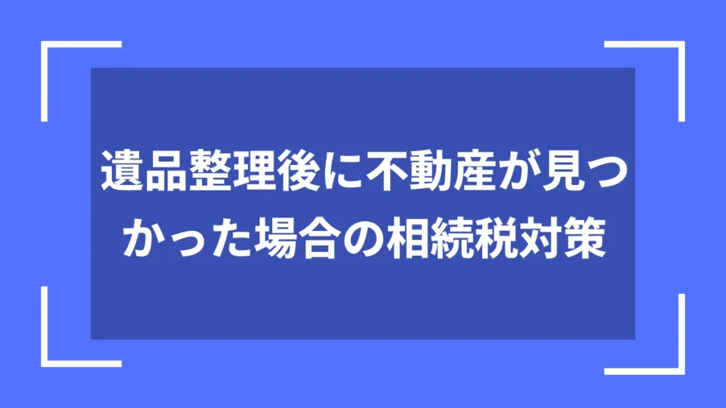 遺品整理後に不動産が見つかった場合の相続税対策