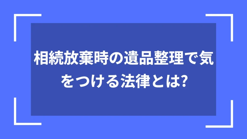 相続放棄時の遺品整理で気をつける法律とは？