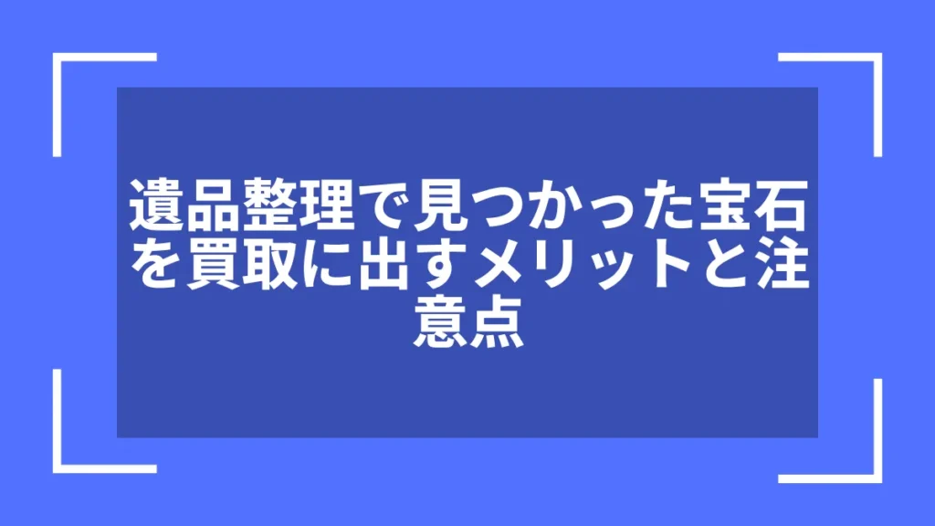遺品整理で見つかった宝石を買取に出すメリットと注意点