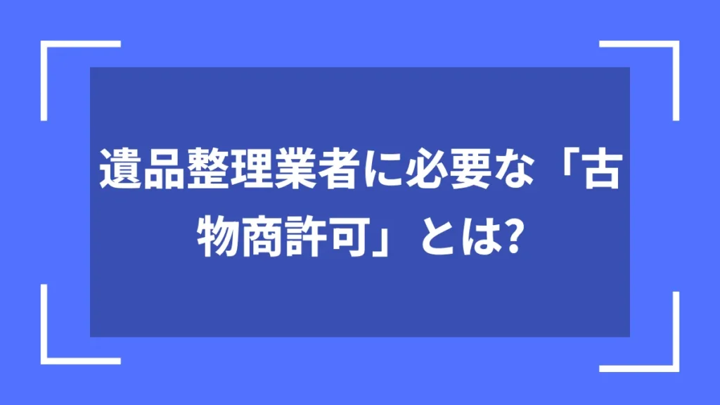 遺品整理業者に必要な「古物商許可」とは？