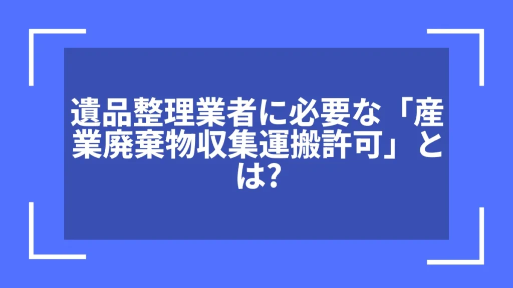 遺品整理業者に必要な「産業廃棄物収集運搬許可」とは？