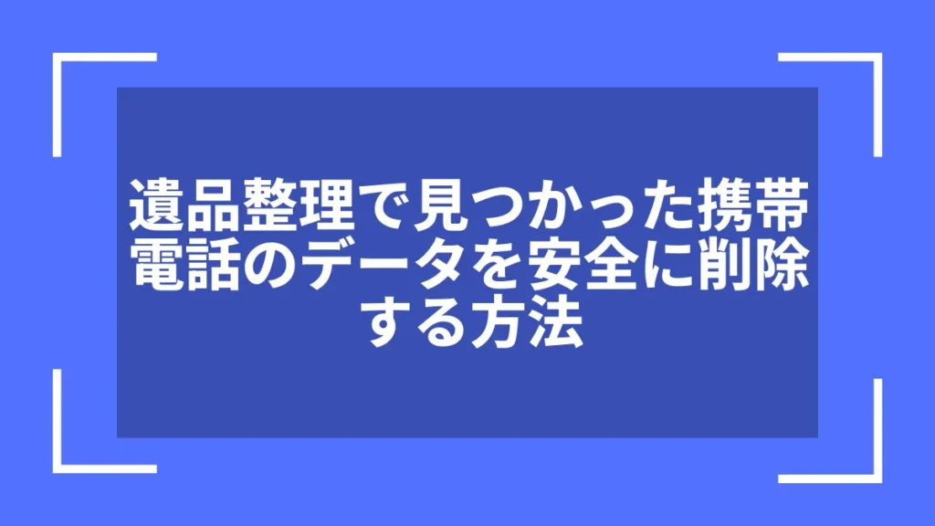 遺品整理で見つかった携帯電話のデータを安全に削除する方法