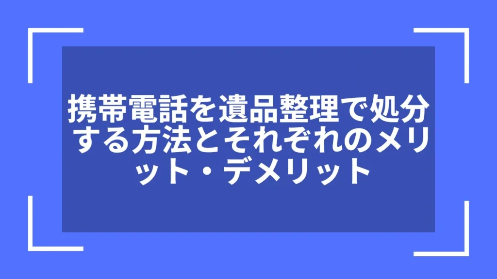 携帯電話を遺品整理で処分する方法とそれぞれのメリット・デメリット