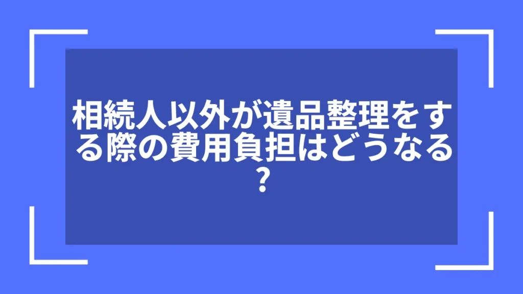 相続人以外が遺品整理をする際の費用負担はどうなる？
