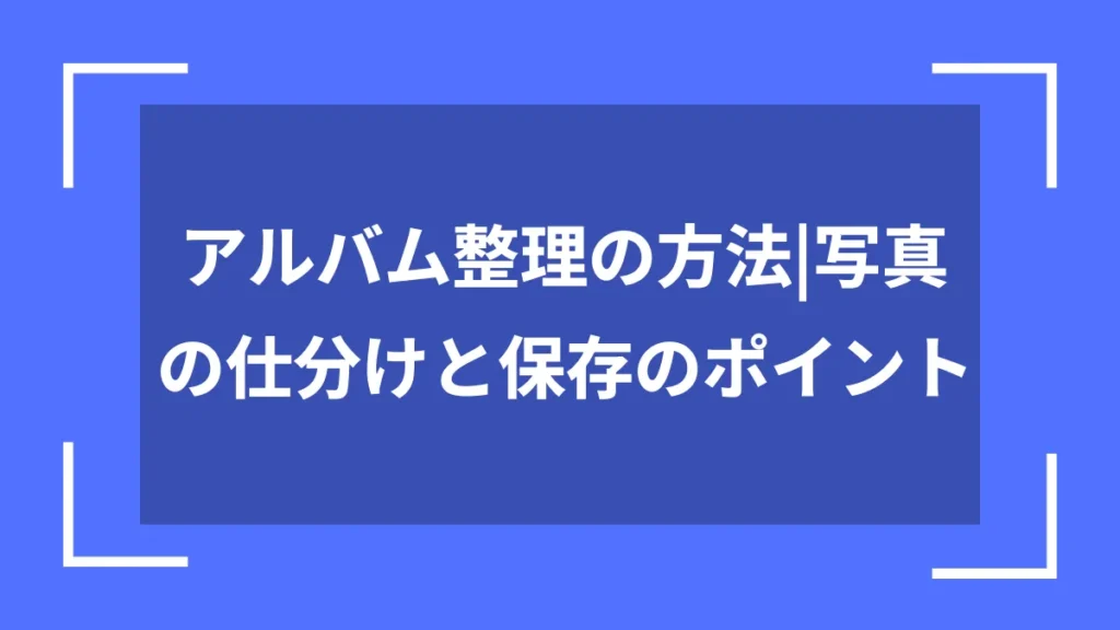 アルバム整理の方法｜写真の仕分けと保存のポイント