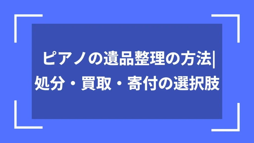 ピアノの遺品整理の方法｜処分・買取・寄付の選択肢