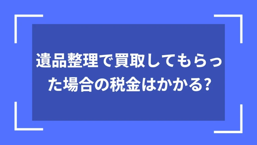 遺品整理で買取してもらった場合の税金はかかる？