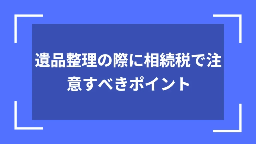 遺品整理の際に相続税で注意すべきポイント