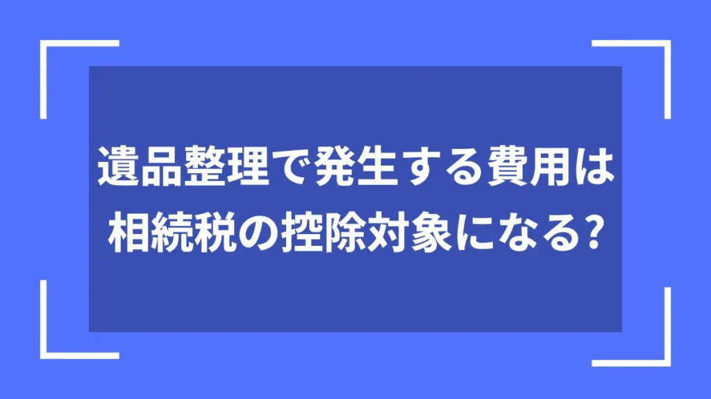 遺品整理で発生する費用は相続税の控除対象になる？