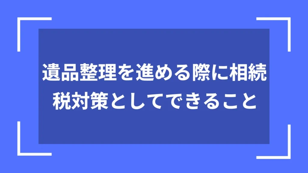 遺品整理を進める際に相続税対策としてできること