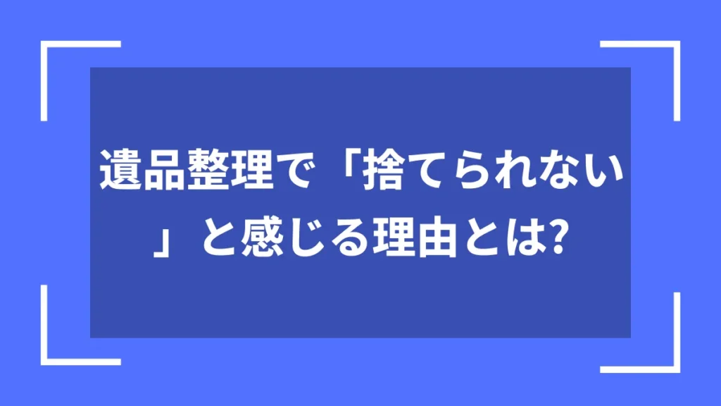 遺品整理で「捨てられない」と感じる理由とは？