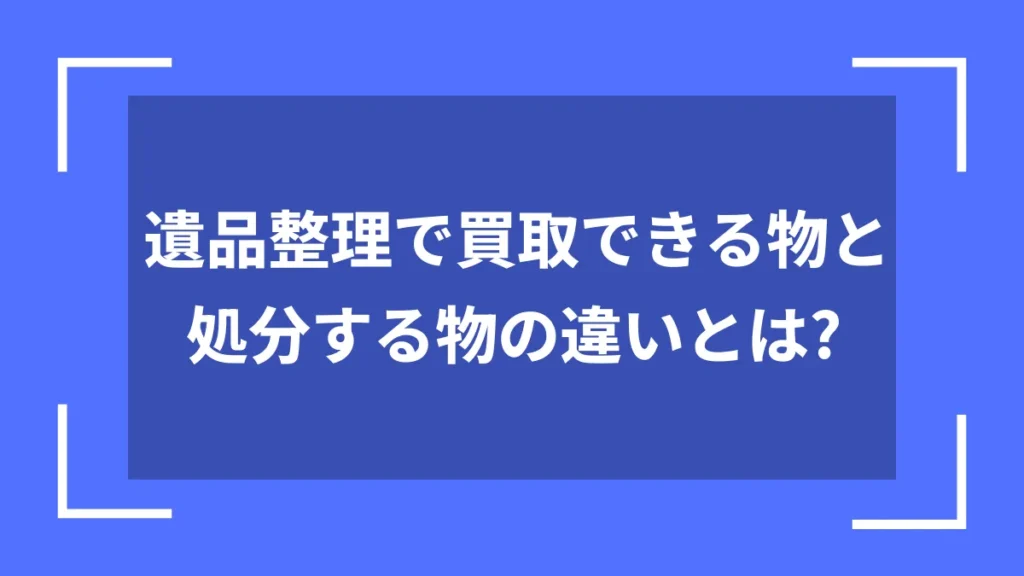 遺品整理で買取できる物と処分する物の違いとは？