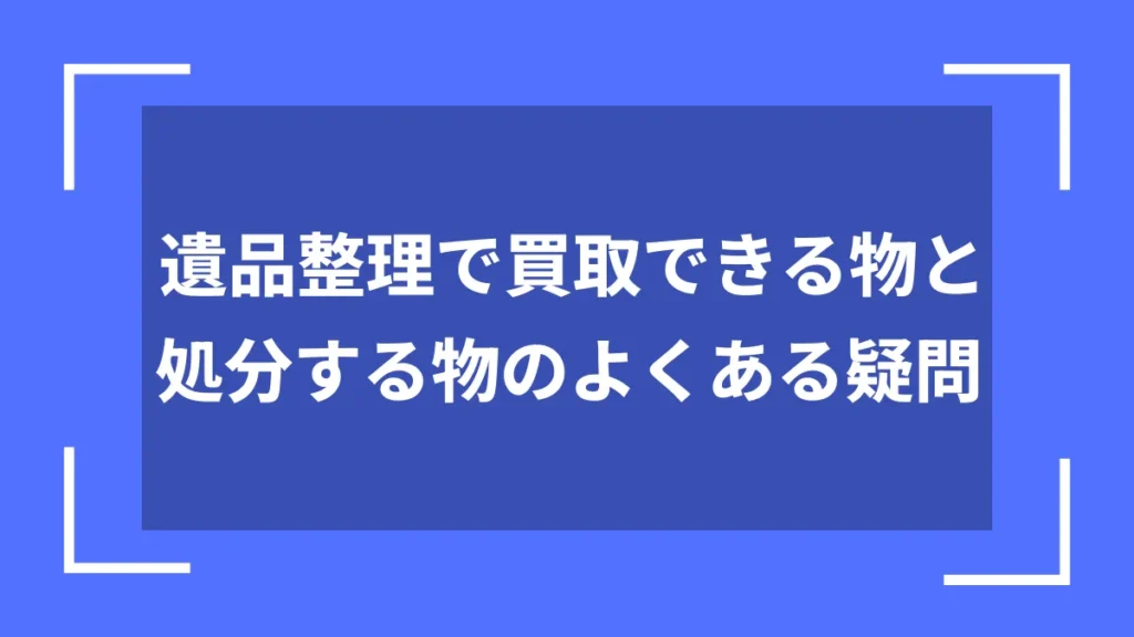 遺品整理で買取できる物と処分する物のよくある疑問