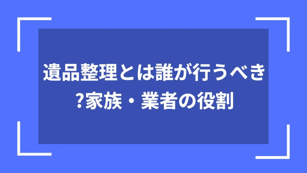 遺品整理とは誰が行うべき？家族・業者の役割