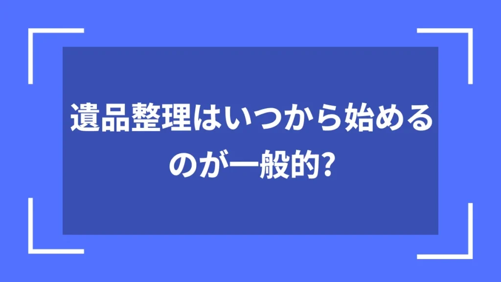 遺品整理はいつから始めるのが一般的？